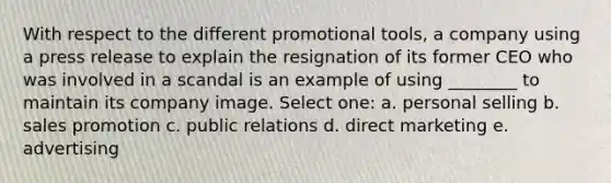 With respect to the different promotional tools, a company using a press release to explain the resignation of its former CEO who was involved in a scandal is an example of using ________ to maintain its company image. Select one: a. personal selling b. sales promotion c. public relations d. direct marketing e. advertising