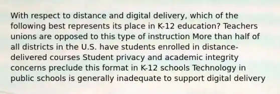 With respect to distance and digital delivery, which of the following best represents its place in K-12 education? Teachers unions are opposed to this type of instruction More than half of all districts in the U.S. have students enrolled in distance-delivered courses Student privacy and academic integrity concerns preclude this format in K-12 schools Technology in public schools is generally inadequate to support digital delivery