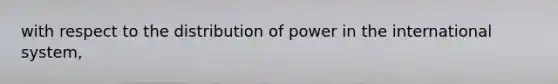 with respect to the distribution of power in the international system,