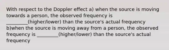 With respect to the Doppler effect a) when the source is moving towards a person, the observed frequency is _________(higher/lower) than the source's actual frequency b)when the source is moving away from a person, the observed frequency is _________(higher/lower) than the source's actual frequency