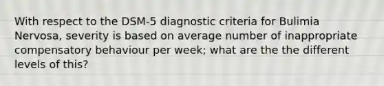 With respect to the DSM-5 diagnostic criteria for Bulimia Nervosa, severity is based on average number of inappropriate compensatory behaviour per week; what are the the different levels of this?