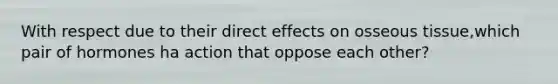 With respect due to their direct effects on osseous tissue,which pair of hormones ha action that oppose each other?