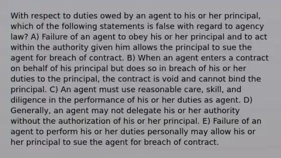 With respect to duties owed by an agent to his or her principal, which of the following statements is false with regard to agency law? A) Failure of an agent to obey his or her principal and to act within the authority given him allows the principal to sue the agent for breach of contract. B) When an agent enters a contract on behalf of his principal but does so in breach of his or her duties to the principal, the contract is void and cannot bind the principal. C) An agent must use reasonable care, skill, and diligence in the performance of his or her duties as agent. D) Generally, an agent may not delegate his or her authority without the authorization of his or her principal. E) Failure of an agent to perform his or her duties personally may allow his or her principal to sue the agent for breach of contract.