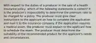 With respect to the duties of a producer in the sale of a health insurance policy, which of the following statements is correct? It is the producer's responsibility to determine the premium rate to be charged for a policy. The producer must give clear instructions to the applicant on how to complete the application and mail it to the insurance company. If the application requires a medical exam, the producer must explain to the applicant how to schedule the exam. The producer must determine the suitability of the recommended product for the applicant's needs and circumstances.