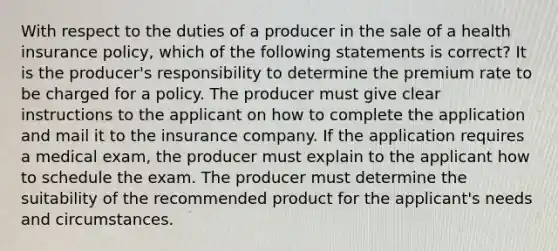 With respect to the duties of a producer in the sale of a health insurance policy, which of the following statements is correct? It is the producer's responsibility to determine the premium rate to be charged for a policy. The producer must give clear instructions to the applicant on how to complete the application and mail it to the insurance company. If the application requires a medical exam, the producer must explain to the applicant how to schedule the exam. The producer must determine the suitability of the recommended product for the applicant's needs and circumstances.