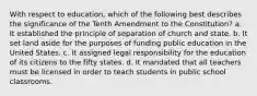 With respect to education, which of the following best describes the significance of the Tenth Amendment to the Constitution? a. It established the principle of separation of church and state. b. It set land aside for the purposes of funding public education in the United States. c. It assigned legal responsibility for the education of its citizens to the fifty states. d. It mandated that all teachers must be licensed in order to teach students in public school classrooms.