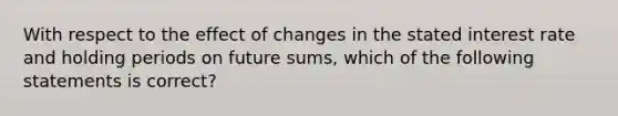 With respect to the effect of changes in the stated interest rate and holding periods on future​ sums, which of the following statements is​ correct?