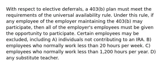 With respect to elective deferrals, a 403(b) plan must meet the requirements of the universal availability rule. Under this rule, if any employee of the employer maintaining the 403(b) may participate, then all of the employer's employees must be given the opportunity to participate. Certain employees may be excluded, including A) individuals not contributing to an IRA. B) employees who normally work less than 20 hours per week. C) employees who normally work less than 1,200 hours per year. D) any substitute teacher.