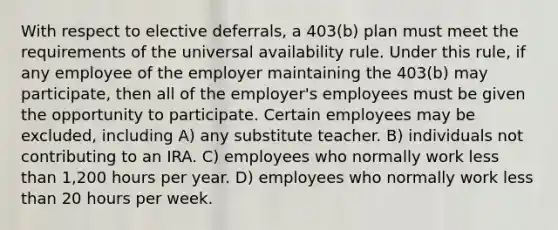 With respect to elective deferrals, a 403(b) plan must meet the requirements of the universal availability rule. Under this rule, if any employee of the employer maintaining the 403(b) may participate, then all of the employer's employees must be given the opportunity to participate. Certain employees may be excluded, including A) any substitute teacher. B) individuals not contributing to an IRA. C) employees who normally work less than 1,200 hours per year. D) employees who normally work less than 20 hours per week.