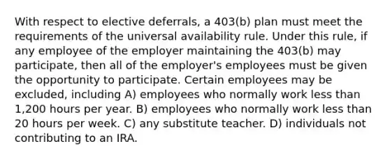 With respect to elective deferrals, a 403(b) plan must meet the requirements of the universal availability rule. Under this rule, if any employee of the employer maintaining the 403(b) may participate, then all of the employer's employees must be given the opportunity to participate. Certain employees may be excluded, including A) employees who normally work less than 1,200 hours per year. B) employees who normally work less than 20 hours per week. C) any substitute teacher. D) individuals not contributing to an IRA.