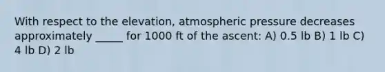 With respect to the elevation, atmospheric pressure decreases approximately _____ for 1000 ft of the ascent: A) 0.5 lb B) 1 lb C) 4 lb D) 2 lb