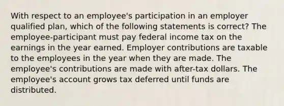 With respect to an employee's participation in an employer qualified plan, which of the following statements is correct? The employee-participant must pay federal income tax on the earnings in the year earned. Employer contributions are taxable to the employees in the year when they are made. The employee's contributions are made with after-tax dollars. The employee's account grows tax deferred until funds are distributed.