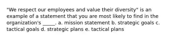 "We respect our employees and value their diversity" is an example of a statement that you are most likely to find in the organization's _____. a. mission statement b. strategic goals c. tactical goals d. strategic plans e. tactical plans