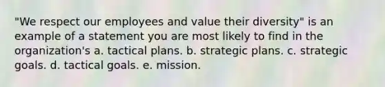 "We respect our employees and value their diversity" is an example of a statement you are most likely to find in the organization's a. tactical plans. b. strategic plans. c. strategic goals. d. tactical goals. e. mission.