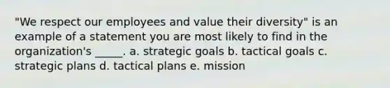 "We respect our employees and value their diversity" is an example of a statement you are most likely to find in the organization's _____. a. strategic goals b. tactical goals c. strategic plans d. tactical plans e. mission