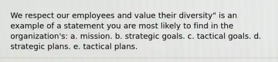 We respect our employees and value their diversity" is an example of a statement you are most likely to find in the organization's: a. mission. b. strategic goals. c. tactical goals. d. strategic plans. e. tactical plans.