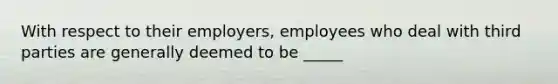 With respect to their employers, employees who deal with third parties are generally deemed to be _____