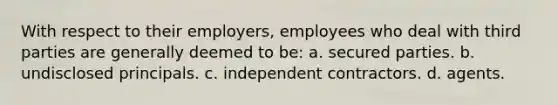 With respect to their employers, employees who deal with third parties are generally deemed to be: a. secured parties. b. undisclosed principals. c. independent contractors. d. agents.