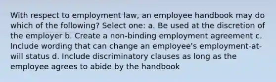 With respect to employment law, an employee handbook may do which of the following? Select one: a. Be used at the discretion of the employer b. Create a non-binding employment agreement c. Include wording that can change an employee's employment-at-will status d. Include discriminatory clauses as long as the employee agrees to abide by the handbook