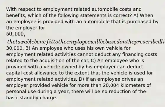 With respect to employment related automobile costs and benefits, which of the following statements is correct? A) When an employee is provided with an automobile that is purchased by the employer for 50,000, the taxable benefit to the employee will be based on the prescribed limit of30,000. B) An employee who uses his own vehicle for employment related activities cannot deduct any financing costs related to the acquisition of the car. C) An employee who is provided with a vehicle owned by his employer can deduct capital cost allowance to the extent that the vehicle is used for employment related activities. D) If an employee drives an employer provided vehicle for more than 20,004 kilometers of personal use during a year, there will be no reduction of the basic standby charge.