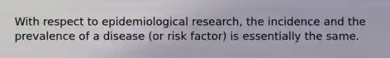 With respect to epidemiological research, the incidence and the prevalence of a disease (or risk factor) is essentially the same.