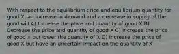 With respect to the equilibrium price and equilibrium quantity for good X, an increase in demand and a decrease in supply of the good will A) Increase the price and quantity of good X B) Decrease the price and quantity of good X C) Increase the price of good X but lower the quantity of X D) Increase the price of good X but have an uncertain impact on the quantity of X