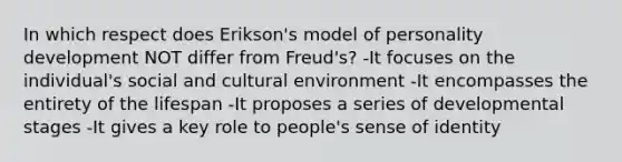 In which respect does Erikson's model of personality development NOT differ from Freud's? -It focuses on the individual's social and cultural environment -It encompasses the entirety of the lifespan -It proposes a series of developmental stages -It gives a key role to people's sense of identity