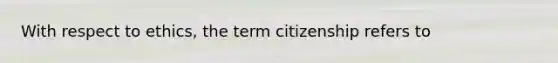 With respect to ethics, the term citizenship refers to