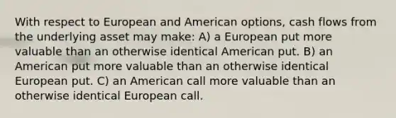 With respect to European and American options, cash flows from the underlying asset may make: A) a European put more valuable than an otherwise identical American put. B) an American put more valuable than an otherwise identical European put. C) an American call more valuable than an otherwise identical European call.