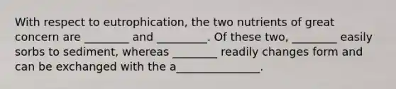 With respect to eutrophication, the two nutrients of great concern are ________ and _________. Of these two, ________ easily sorbs to sediment, whereas ________ readily changes form and can be exchanged with the a_______________.