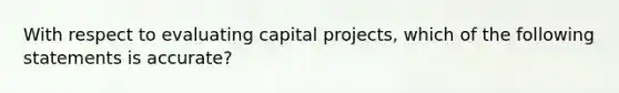 With respect to evaluating capital projects, which of the following statements is accurate?