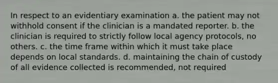 In respect to an evidentiary examination a. the patient may not withhold consent if the clinician is a mandated reporter. b. the clinician is required to strictly follow local agency protocols, no others. c. the time frame within which it must take place depends on local standards. d. maintaining the chain of custody of all evidence collected is recommended, not required