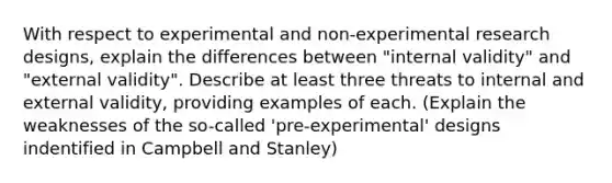 With respect to experimental and non-experimental research designs, explain the differences between "internal validity" and "external validity". Describe at least three threats to internal and external validity, providing examples of each. (Explain the weaknesses of the so-called 'pre-experimental' designs indentified in Campbell and Stanley)