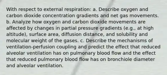 With respect to external respiration: a. Describe oxygen and carbon dioxide concentration gradients and net gas movements. b. Analyze how oxygen and carbon dioxide movements are affected by changes in partial pressure gradients (e.g., at high altitude), surface area, diffusion distance, and solubility and molecular weight of the gases. c. Describe the mechanisms of ventilation-perfusion coupling and predict the effect that reduced alveolar ventilation has on pulmonary blood flow and the effect that reduced pulmonary blood flow has on bronchiole diameter and alveolar ventilation.