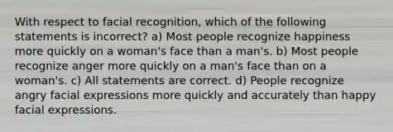 With respect to facial recognition, which of the following statements is incorrect? a) Most people recognize happiness more quickly on a woman's face than a man's. b) Most people recognize anger more quickly on a man's face than on a woman's. c) All statements are correct. d) People recognize angry facial expressions more quickly and accurately than happy facial expressions.