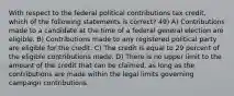 With respect to the federal political contributions tax credit, which of the following statements is correct? 49) A) Contributions made to a candidate at the time of a federal general election are eligible. B) Contributions made to any registered political party are eligible for the credit. C) The credit is equal to 29 percent of the eligible contributions made. D) There is no upper limit to the amount of the credit that can be claimed, as long as the contributions are made within the legal limits governing campaign contributions.