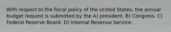 With respect to the fiscal policy of the United States, the annual budget request is submitted by the A) president. B) Congress. C) Federal Reserve Board. D) Internal Revenue Service.