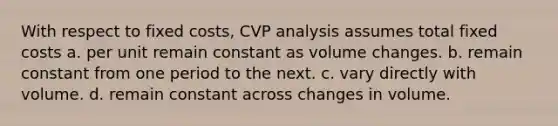 With respect to fixed costs, CVP analysis assumes total fixed costs a. per unit remain constant as volume changes. b. remain constant from one period to the next. c. vary directly with volume. d. remain constant across changes in volume.