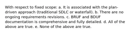 With respect to fixed scope: a. It is associated with the plan-driven approach (traditional SDLC or waterfall). b. There are no ongoing requirements revisions. c. BRUF and BDUF documentation is comprehensive and fully detailed. d. All of the above are true. e. None of the above are true.