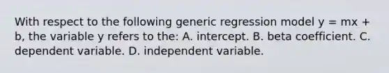 With respect to the following generic regression model y = mx + b, the variable y refers to the: A. intercept. B. beta coefficient. C. dependent variable. D. independent variable.