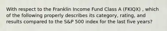 With respect to the Franklin Income Fund Class A (FKIQX) , which of the following properly describes its category, rating, and results compared to the S&P 500 index for the last five years?