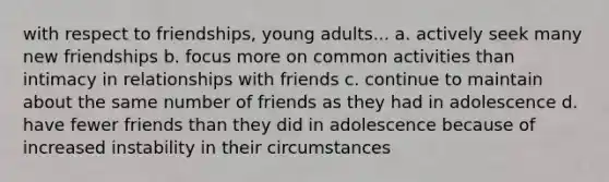 with respect to friendships, young adults... a. actively seek many new friendships b. focus more on common activities than intimacy in relationships with friends c. continue to maintain about the same number of friends as they had in adolescence d. have fewer friends than they did in adolescence because of increased instability in their circumstances