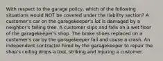 With respect to the garage policy, which of the following situations would NOT be covered under the liability section? A customer's car on the garagekeeper's lot is damaged by a neighbor's falling tree. A customer slips and falls on a wet floor of the garagekeeper's shop. The brake shoes replaced on a customer's car by the garagekeeper fail and cause a crash. An independent contractor hired by the garagekeeper to repair the shop's ceiling drops a tool, striking and injuring a customer.