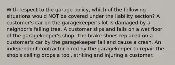 With respect to the garage policy, which of the following situations would NOT be covered under the liability section? A customer's car on the garagekeeper's lot is damaged by a neighbor's falling tree. A customer slips and falls on a wet floor of the garagekeeper's shop. The brake shoes replaced on a customer's car by the garagekeeper fail and cause a crash. An independent contractor hired by the garagekeeper to repair the shop's ceiling drops a tool, striking and injuring a customer.