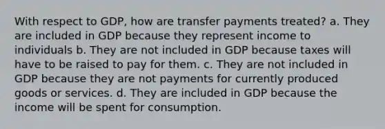 With respect to GDP, how are transfer payments treated? a. They are included in GDP because they represent income to individuals b. They are not included in GDP because taxes will have to be raised to pay for them. c. They are not included in GDP because they are not payments for currently produced goods or services. d. They are included in GDP because the income will be spent for consumption.