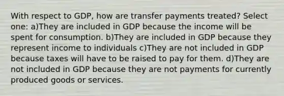 With respect to GDP, how are transfer payments treated? Select one: a)They are included in GDP because the income will be spent for consumption. b)They are included in GDP because they represent income to individuals c)They are not included in GDP because taxes will have to be raised to pay for them. d)They are not included in GDP because they are not payments for currently produced goods or services.