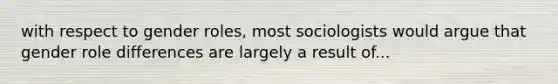 with respect to gender roles, most sociologists would argue that gender role differences are largely a result of...