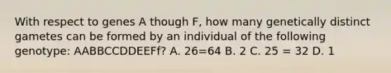 With respect to genes A though F, how many genetically distinct gametes can be formed by an individual of the following genotype: AABBCCDDEEFf? A. 26=64 B. 2 C. 25 = 32 D. 1