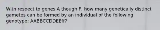 With respect to genes A though F, how many genetically distinct gametes can be formed by an individual of the following genotype: AABBCCDDEEff?