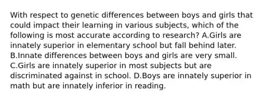 With respect to genetic differences between boys and girls that could impact their learning in various subjects, which of the following is most accurate according to research? A.Girls are innately superior in elementary school but fall behind later. B.Innate differences between boys and girls are very small. C.Girls are innately superior in most subjects but are discriminated against in school. D.Boys are innately superior in math but are innately inferior in reading.